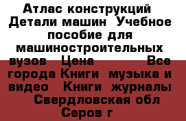 Атлас конструкций. Детали машин. Учебное пособие для машиностроительных вузов › Цена ­ 1 000 - Все города Книги, музыка и видео » Книги, журналы   . Свердловская обл.,Серов г.